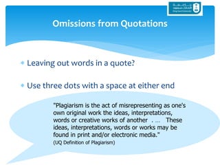 "Plagiarism is the act of misrepresenting as one's
own original work the ideas, interpretations,
words or creative works of another . … These
ideas, interpretations, words or works may be
found in print and/or electronic media."
(UQ Definition of Plagiarism)
 Leaving out words in a quote?
 Use three dots with a space at either end
Omissions from Quotations
 