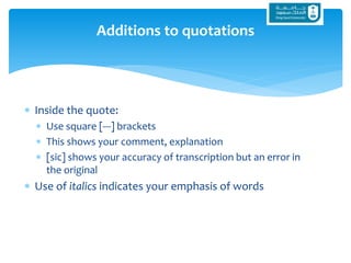  Inside the quote:
 Use square [---] brackets
 This shows your comment, explanation
 [sic] shows your accuracy of transcription but an error in
the original
 Use of italics indicates your emphasis of words
Additions to quotations
 