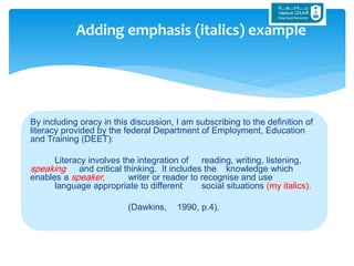 By including oracy in this discussion, I am subscribing to the definition of
literacy provided by the federal Department of Employment, Education
and Training (DEET):
Literacy involves the integration of reading, writing, listening,
speaking and critical thinking. It includes the knowledge which
enables a speaker, writer or reader to recognise and use
language appropriate to different social situations (my italics).
(Dawkins, 1990, p.4).
Adding emphasis (italics) example
 