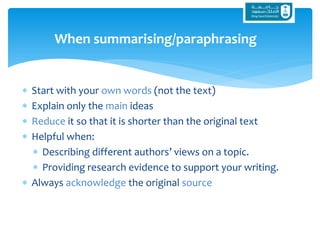  Start with your own words (not the text)
 Explain only the main ideas
 Reduce it so that it is shorter than the original text
 Helpful when:
 Describing different authors’ views on a topic.
 Providing research evidence to support your writing.
 Always acknowledge the original source
When summarising/paraphrasing
 