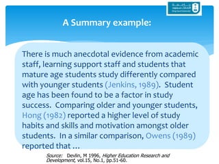 There is much anecdotal evidence from academic
staff, learning support staff and students that
mature age students study differently compared
with younger students (Jenkins, 1989). Student
age has been found to be a factor in study
success. Comparing older and younger students,
Hong (1982) reported a higher level of study
habits and skills and motivation amongst older
students. In a similar comparison, Owens (1989)
reported that …
A Summary example:
Source: Devlin, M 1996, Higher Education Research and
Development, vol.15, No.1, pp.51-60.
 