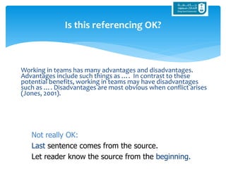 Working in teams has many advantages and disadvantages.
Advantages include such things as …. In contrast to these
potential benefits, working in teams may have disadvantages
such as …. Disadvantages are most obvious when conflict arises
(Jones, 2001).
Is this referencing OK?
Not really OK:
Last sentence comes from the source.
Let reader know the source from the beginning.
 
