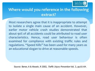 Most researchers agree that it is inappropriate to attempt
to isolate a single main cause of an accident. However,
earlier motor vehicle crash studies demonstrated that
about 90% of all accidents could be attributed to road user
characteristics. Hence, road user behaviour is often
examined for compliance with existing traffic rules and
regulations. “Speed Kills” has been used for many years as
an educational slogan to drive at reasonable speeds.
Where would you reference in the following
extract?
Source: Bener, A & Alwash, R 2002, Traffic Injury Prevention Vol. 3, pp.61-64.
 