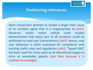 Most researchers attempt to isolate a single main cause
of an accident agree that it is inappropriate to (refs).
However, earlier motor vehicle crash studies
demonstrated that about 90% of all accidents could be
attributed to road user characteristics (refs). Hence, road
user behaviour is often examined for compliance with
existing traffic rules and regulations (refs). “Speed Kills”
has been used for many years as an educational slogan to
drive at reasonable speeds. (not here because it is
common knowledge)
Positioning references
 