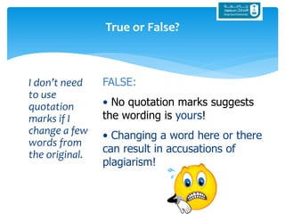 I don’t need
to use
quotation
marks if I
change a few
words from
the original.
True or False?
FALSE:
• No quotation marks suggests
the wording is yours!
• Changing a word here or there
can result in accusations of
plagiarism!
 