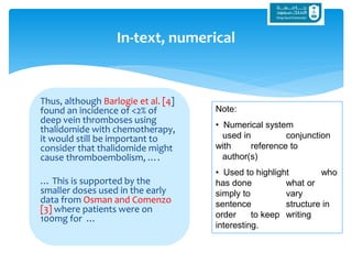 Thus, although Barlogie et al. [4]
found an incidence of <2% of
deep vein thromboses using
thalidomide with chemotherapy,
it would still be important to
consider that thalidomide might
cause thromboembolism, ….
… This is supported by the
smaller doses used in the early
data from Osman and Comenzo
[3] where patients were on
100mg for …
In-text, numerical
Note:
• Numerical system
used in conjunction
with reference to
author(s)
• Used to highlight who
has done what or
simply to vary
sentence structure in
order to keep writing
interesting.
 