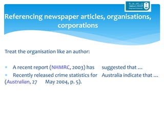 Treat the organisation like an author:
 A recent report (NHMRC, 2003) has suggested that …
 Recently released crime statistics for Australia indicate that …
(Australian, 27 May 2004, p. 5).
Referencing newspaper articles, organisations,
corporations
 