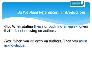 Do We Need References in Introductions
No: When stating thesis or outlining an essay given
that it is not drawing on authors.
Yes: When you do draw on authors. Then you must
acknowledge.
 
