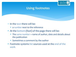  In the text there will be:
 a number next to the reference
 At the bottom (foot) of the page there will be:
 The same number + name of author, date and details about
the publication
 Sometimes a comment by the author
 Footnote systems list sources used at the end of the
work
Using footnotes
 