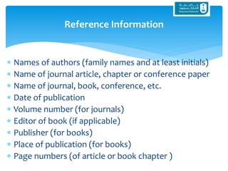  Names of authors (family names and at least initials)
 Name of journal article, chapter or conference paper
 Name of journal, book, conference, etc.
 Date of publication
 Volume number (for journals)
 Editor of book (if applicable)
 Publisher (for books)
 Place of publication (for books)
 Page numbers (of article or book chapter )
Reference Information
 