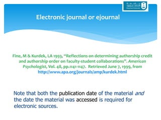 Note that both the publication date of the material and
the date the material was accessed is required for
electronic sources.
Electronic journal or ejournal
Fine, M & Kurdek, LA 1993, “Reflections on determining authorship credit
and authorship order on faculty-student collaborations”. American
Psychologist, Vol. 48, pp.1141-1147. Retrieved June 7, 1999, from
http://www.apa.org/journals/amp/kurdek.html
 
