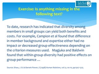 To date, research has indicated that diversity among
members in small groups can yield both benefits and
costs. For example, Campion et al found that difference
in member background and expertise either had no
impact or decreased group effectiveness depending on
the criterion measures used. Magjuka and Baldwin
found that within-group diversity had positive effects on
group performance …
Source: Shaw, J. B. & Barrett-Power, E (1998) Human Relations, vol 51, no 10, pp1307-1325.
Exercise: Is anything missing in the
following text?
 
