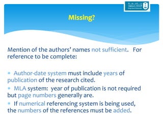 Mention of the authors’ names not sufficient. For
reference to be complete:
 Author-date system must include years of
publication of the research cited.
 MLA system: year of publication is not required
but page numbers generally are.
 If numerical referencing system is being used,
the numbers of the references must be added.
Missing?
 
