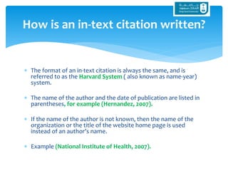  The format of an in-text citation is always the same, and is
referred to as the Harvard System ( also known as name-year)
system.
 The name of the author and the date of publication are listed in
parentheses, for example (Hernandez, 2007).
 If the name of the author is not known, then the name of the
organization or the title of the website home page is used
instead of an author’s name.
 Example (National Institute of Health, 2007).
How is an in-text citation written?
 