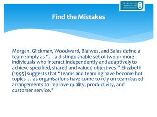 Morgan, Glickman, Woodward, Blaiwes, and Salas define a
team simply as “… a distinguishable set of two or more
individuals who interact independently and adaptively to
achieve specified, shared and valued objectives.” Elizabeth
(1995) suggests that “teams and teaming have become hot
topics … as organisations have come to rely on team-based
arrangements to improve quality, productivity, and
customer service.”
Find the Mistakes
 