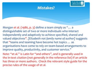 Morgan et al. (1986, p. 3) define a team simply as “… a
distinguishable set of two or more individuals who interact
independently and adaptively to achieve specified, shared and
valued objectives”. [Elizabeth not family name of author] suggests
that “teams and teaming have become hot topics … as
organisations have come to rely on team-based arrangements to
improve quality, productivity, and customer service.”
Note: “et al.” is Latin for “and others”, and is generally used in
the in-text citation (not generally in the reference list) if an article
has three or more authors. Check the relevant style guide for the
precise rules of the usage of et al.
Mistakes?
 