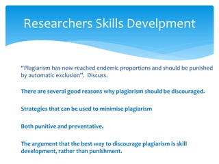 Researchers Skills Develpment
“Plagiarism has now reached endemic proportions and should be punished
by automatic exclusion”. Discuss.
There are several good reasons why plagiarism should be discouraged.
Strategies that can be used to minimise plagiarism
Both punitive and preventative.
The argument that the best way to discourage plagiarism is skill
development, rather than punishment.
 