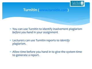  You can use Turnitin to identify inadvertent plagiarism
before you hand in your assignment
 Lecturers can use Turnitin reports to identify
plagiarism.
 Allow time before you hand in to give the system time
to generate a report.
Turnitin (www.turnitin.com)
 