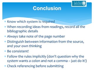  Know which system is required
 When recording ideas from readings, record all the
bibliographic details
 Always take note of the page number
 Distinguish between information from the source,
and your own thinking
 Be consistent!
 Follow the rules implicitly (don’t question why the
system wants a colon and not a comma – just do it!)
 Check referencing before submitting
Conclusion
 