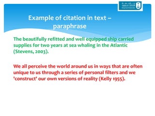 The beautifully refitted and well equipped ship carried
supplies for two years at sea whaling in the Atlantic
(Stevens, 2003).
We all perceive the world around us in ways that are often
unique to us through a series of personal filters and we
'construct' our own versions of reality (Kelly 1955).
Example of citation in text –
paraphrase
 