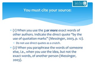  (1) When you use the 3 or more exact words of
other authors. Indicate the direct quote “by the
use of quotation marks” (Messinger, 2003, p. 12).
 Do not use direct quotes as a crutch.
 (2) When you paraphrase the words of someone
else, i.e., when you use the idea, but not the
exact words, of another person (Messinger,
2003).
You must cite your source:
 