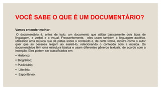 VOCÊ SABE O QUE É UM DOCUMENTÁRIO?
Vamos entender melhor:
O documentário é, antes de tudo, um documento que utiliza basicamente dois tipos de
linguagem, a verbal e a visual. Frequentemente, eles usam também a linguagem auditiva,
utilizando uma música que dá pistas sobre o conteúdo e, de certa forma, mostra como o autor
quer que as pessoas reajam ao assisti-lo, relacionando o conteúdo com a música. Os
documentários têm uma estrutura básica e usam diferentes gêneros textuais, de acordo com a
intenção. Eles podem ser classificados em:
 Histórico;
 Biográfico;
 Publicitário;
 Literário;
 Espontâneo.
 