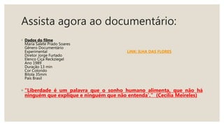 Assista agora ao documentário:
◦ Dados do filme
Maria Salete Prado Soares
Gênero Documentário
Experimental LiNK: ILHA DAS FLORES
Diretor Jorge Furtado
Elenco Ciça Reckziegel
Ano 1989
Duração 13 min
Cor Colorido
Bitola 35mm
País Brasil
◦ “Liberdade é um palavra que o sonho humano alimenta, que não há
ninguém que explique e ninguém que não entenda'." (Cecília Meireles)
 
