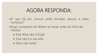 AGORA RESPONDA:
O que há em comum entre tomates, porcos e seres
humanos?
Qual o propósito do diretor ao avisar, antes do início da
história:
 Este filme não é ficção
 Esta não é a sua vida
 Deus não existe
 