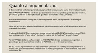 Quanto à argumentação:
◦ O documentário é um texto argumentativo que pretende levar seu receptor a uma determinada conclusão.
◦ TEXTO ARGUMENTATIVO é o texto em que defendemos uma idéia, opinião ou ponto de vista, uma tese,
procurando (por todos os meios) fazer com que nosso ouvinte/leitor aceite-a, creia nela.
◦
Num texto argumentativo, distinguem-se três componentes: a tese, os argumentos e as estratégias
argumentativas.
◦
TESE, ou proposição, é a idéia que defendemos, necessariamente polêmica, pois a argumentação implica
divergência de opinião.
◦
A palavra ARGUMENTO tem uma origem curiosa: vem do latim ARGUMENTUM, que tem o tema ARGU ,
cujo sentido primeiro é "fazer brilhar", "iluminar", a mesma raiz de "argênteo", "argúcia", "arguto".
◦
As ESTRATÉGIAS não se confundem com os ARGUMENTOS. Esses, como se disse, respondem à
pergunta por quê (o autor defende uma tese tal PORQUE ... - e aí vêm os argumentos).
◦
ESTRATÉGIAS argumentativas são todos os recursos (verbais e não-verbais) utilizados para envolver o
leitor/ouvinte, para impressioná-lo, para convencê-lo melhor, para persuadi-lo mais facilmente, para gerar
credibilidade, etc.
 