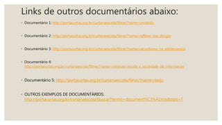 Links de outros documentários abaixo:
◦ Documentário 1: http://portacurtas.org.br/curtanaescola/filme/?name=proibido
◦ Documentário 2: http://portacurtas.org.br/curtanaescola/filme/?name=reflexo_das_drogas
◦ Documentário 3: http://portacurtas.org.br/curtanaescola/filme/?name=alcoolismo_na_adolescencia
◦ Documentário 4:
http://portacurtas.org.br/curtanaescola/filme/?name=conexao_escola_a_sociedade_da_informacao
◦ Documentário 5: http://portacurtas.org.br/curtanaescola/filme/?name=beijo
◦ OUTROS EXEMPLOS DE DOCUMENTÁRIOS:
http://portacurtas.org.br/curtanaescola/busca/?termo=document%C3%A1rios&tipo=T
 