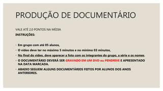 PRODUÇÃO DE DOCUMENTÁRIO
VALE ATÉ 2,0 PONTOS NA MÉDIA
INSTRUÇÕES:
◦ Em grupo com até 05 alunos,
◦ O vídeo deve ter no máximo 5 minutos e no mínimo 03 minutos,
◦ No final do vídeo, deve aparecer a foto com os integrantes do grupo, a série e os nomes.
◦ O DOCUMENTÁRIO DEVERÁ SER GRAVADO EM UM DVD ou PENDRIVE E APRESENTADO
NA DATA MARCADA.
◦ ABAIXO SEGUEM ALGUNS DOCUMENTÁRIOS FEITOS POR ALUNOS DOS ANOS
ANTERIORES.
 