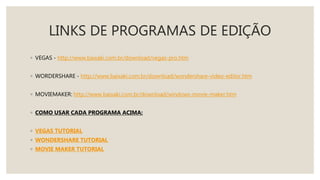 LINKS DE PROGRAMAS DE EDIÇÃO
◦ VEGAS - http://www.baixaki.com.br/download/vegas-pro.htm
◦ WORDERSHARE - http://www.baixaki.com.br/download/wondershare-video-editor.htm
◦ MOVIEMAKER: http://www.baixaki.com.br/download/windows-movie-maker.htm
◦ COMO USAR CADA PROGRAMA ACIMA:
◦ VEGAS TUTORIAL
◦ WONDERSHARE TUTORIAL
◦ MOVIE MAKER TUTORIAL
 