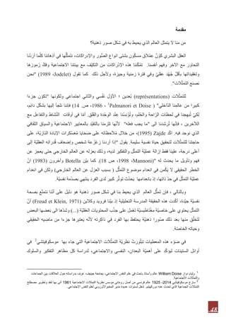 48
‫مقدمة‬
‫العالم‬ ‫يتمثل‬ ‫ال‬ ‫منا‬ ‫من‬‫ذهنية؟‬ ‫صور‬ ‫شكل‬ ‫في‬ ‫به‬ ‫يحيط‬ ‫الذي‬
‫ع‬ ٌ‫ن‬ ْ‫َو‬‫ك‬ ‫البشري‬ ‫العقل‬‫ون‬ُ‫ك‬‫مس‬ ‫ق‬َ‫ال‬ْ‫م‬‫انواع‬ ‫بشتى‬‫ور‬ُّ‫ص‬‫ال‬،‫واإلدراكات‬‫نا‬ْ‫د‬َ‫أر‬ ‫ما‬ّ‫ل‬‫ك‬ ‫أذهاننا‬ ‫في‬ ‫ها‬ُ‫ل‬ّ‫ث‬‫َم‬‫ت‬‫ن‬
‫أنفسنا‬ ‫وفهم‬ ‫اآلخر‬ ‫مع‬ ‫التحاور‬.‫موزها‬ُ‫ر‬ ّ‫وفك‬ ‫االجتماعية‬ ‫بيئتنا‬ ‫مع‬ ‫ّف‬‫ي‬‫التك‬ ‫من‬ ‫راكات‬ْ‫د‬‫اإل‬ ‫هذه‬ ‫ننا‬ّ‫ك‬ُ‫م‬‫ت‬
ُ‫ج‬ ّ‫ل‬‫بأق‬ ‫يداتها‬‫ق‬ْ‫ع‬‫وت‬‫تقول‬ ‫كما‬ ‫ذلك‬ ‫وألجل‬ ،‫وجيزة‬ ‫زمنية‬ ‫فترة‬ ‫وفي‬ ّ‫ي‬‫عقل‬ ‫د‬ْ‫ه‬Jodelet)،9191" )‫نحن‬
‫الت‬ّ‫ث‬‫التم‬ ‫نصنع‬."
‫الت‬ّ‫ث‬‫للتم‬(représentations)‫ولكونها‬ ‫اجتماعي‬ ‫والثاني‬ ‫ي‬‫س‬ْ‫ف‬َ‫ن‬ ‫ل‬ ّ‫األو‬ ‫؛‬ ‫ُعدين‬‫ب‬"‫جزءا‬ ‫ن‬ ّ‫تكو‬
‫ّاخلي‬‫د‬‫ال‬ ‫نا‬‫الم‬َ‫ع‬ ‫من‬ ‫كبيرا‬")Palmanori et Doise1
،1986‫ص‬ ،.91)،‫م‬‫دائ‬ ‫ل‬ْ‫ك‬‫بش‬ ‫إليها‬ ‫نلجأ‬ ‫فإننا‬
‫لق‬َ‫ق‬‫وال‬ ‫دة‬ْ‫ح‬‫الو‬ ‫د‬ْ‫ن‬‫ع‬ ‫نا‬ُ‫س‬‫ن‬ْ‫ؤ‬ُ‫ت‬‫و‬ ،‫لم‬ُ‫ح‬‫وال‬ ‫احة‬ّ‫الر‬ ‫لحظات‬ ‫في‬ ‫جنا‬‫به‬ُ‫ت‬ ْ‫ي‬‫ك‬‫ل‬.‫مع‬ ‫والتفاعل‬ ‫َاط‬‫ش‬ّ‫ن‬‫ال‬ ‫أوقات‬ ‫في‬ ‫ا‬ّ‫م‬‫أ‬
‫الى‬ ‫دنا‬‫رش‬ُ‫ت‬ ‫ها‬ّ‫ن‬‫فإ‬ ، ‫الآلخرين‬"‫فعله‬ ‫يجب‬ ‫ما‬"‫الثقافي‬ ‫والسياق‬ ‫االجتماعية‬ ‫بالمعايير‬ ‫ّد‬‫ي‬‫بالتق‬ ‫تلزمنا‬ ‫ها‬ّ‫ن‬‫أل‬
‫فيه‬ ‫نوجد‬ ‫الذي‬.‫د‬ّ‫ك‬‫ا‬Zajde((1995‫على‬ ،‫ّة‬‫ي‬‫َاز‬‫ن‬‫ال‬ ‫ادة‬َ‫ب‬‫اإل‬ ‫ْكرات‬‫س‬َ‫ع‬ُ‫م‬ ‫ايا‬َ‫ح‬َ‫ض‬ ‫على‬ ‫حظاته‬َ‫ال‬ُ‫م‬ ‫خالل‬ ‫من‬ ،
‫سليمة‬ ‫نفسية‬ ‫حياة‬ ‫لتحقيق‬ ‫الت‬ّ‫للتمث‬ ‫حاجتنا‬.‫يقول‬"‫در‬ُ‫ق‬ ‫اف‬َ‫ع‬‫وإض‬ ‫شخص‬ ‫عة‬َ‫ْز‬‫ع‬‫ز‬ ‫أردنا‬ ‫إذا‬‫إلى‬ ‫ّة‬‫ي‬‫العقل‬ ‫ه‬‫ات‬
‫عن‬ ‫يعجز‬ ‫حتى‬ ‫الخارجي‬ ‫العالم‬ ‫عن‬ ‫بعزله‬ ‫وذلك‬ ،‫لديه‬ ‫والتفكير‬ ‫ل‬ّ‫التمث‬ ‫ّة‬‫ي‬‫عمل‬ ‫إزالة‬ ‫فقط‬ ‫علينا‬ ،‫درجة‬ ‫أعلى‬
‫له‬ ‫يحدث‬ ‫ما‬ ‫وتأويل‬ ‫فهم‬("Mannoni،1998‫ص‬ ،99.)‫ّن‬‫ي‬‫ب‬ ‫كما‬Botella‫وآخرون‬(9191)ّ‫ان‬
‫ل‬ُّ‫َمث‬‫ت‬‫ال‬ ‫موضوع‬ ‫انعدام‬ ‫في‬ ‫من‬ْ‫ك‬َ‫ي‬ ‫ال‬ ‫الحقيقي‬ ‫الخطر‬(‫ال‬ ‫بسبب‬‫الخارجي‬ ‫العالم‬ ‫عن‬ ‫عزل‬)‫انعدام‬ ‫في‬ ‫ولكن‬
‫ينتهي‬ ‫الفرد‬ ‫لدى‬ ‫كبير‬ ‫ر‬ُّ‫ت‬‫تو‬ ‫ُث‬‫د‬‫ح‬َ‫ي‬ ‫ها‬‫دام‬‫بانع‬ ‫إذ‬ ،‫ذاتها‬ ّ‫د‬‫ح‬ ‫في‬ ‫ل‬ّ‫التمث‬ ‫ّة‬‫ي‬‫عمل‬‫ّة‬‫ي‬‫نفس‬ ‫مة‬ْ‫د‬‫بص‬.
‫بصحة‬ ‫ع‬ّ‫ت‬‫نتم‬ ‫نا‬ّ‫ن‬‫أ‬ ‫على‬ ‫دليل‬ ‫هو‬ ‫ذهنية‬ ‫صور‬ ‫شكل‬ ‫في‬ ‫بنا‬ ‫يحيط‬ ‫الذي‬ ‫العالم‬ ‫ل‬ُّ‫َمث‬‫ت‬ ‫فإن‬ ، ‫وبالتالي‬
‫الحقيق‬ ‫هذه‬ ‫دت‬ّ‫ك‬‫أ‬ ،‫ّدة‬‫ي‬‫ج‬ ‫ّة‬‫ي‬‫نفس‬‫وكالين‬ ‫فرويد‬ ‫ّنا‬‫ي‬‫ب‬ ‫إذ‬ ‫التحليلية‬ ‫المدرسة‬ ‫ة‬(9199Freud et Klein,)ّ‫أن‬
‫ّة‬‫ي‬‫العقل‬ ‫المحتويات‬ ‫ب‬ْ‫ذ‬‫ج‬ ‫على‬ ‫مل‬ْ‫ع‬َ‫ت‬ ‫ّة‬‫ي‬‫َاطيس‬‫ن‬ْ‫غ‬‫م‬ ‫ّة‬‫ي‬‫خاص‬ ‫على‬ ‫يحتوي‬ ‫ل‬ّ‫ث‬‫التم‬)...(‫البعض‬ ‫عضها‬َ‫ب‬ ‫الى‬ ‫ّها‬‫د‬‫وش‬
‫ّة‬‫ي‬‫ذهن‬ ‫ورا‬ُ‫ص‬ ‫ذلك‬ ‫بعد‬ ‫منها‬ ‫ق‬ُ‫ل‬‫َخ‬‫ت‬‫ل‬‫بها‬ ‫يحتفظ‬‫م‬ ‫جزءا‬ ‫رها‬‫عتب‬َ‫ي‬ ‫ه‬ّ‫ن‬‫أل‬ ‫رته‬‫ذاك‬ ‫في‬ ‫الفرد‬‫يقي‬‫ق‬َ‫ح‬‫ال‬ ‫يه‬‫ماض‬ ‫ن‬
‫ة‬ّ‫ص‬‫الخا‬ ‫وحياته‬.
‫موسكوفي‬ ‫بها‬ ‫جاء‬ ‫التي‬ ‫االجتماعية‬ ‫الت‬ّ‫التمث‬ ‫ّة‬‫ي‬‫نظر‬ ْ‫ت‬َ‫ر‬ َ‫و‬ْ‫ل‬َ‫ب‬‫ت‬ ‫المعطيات‬ ‫هذه‬ ‫ء‬ ْ‫و‬َ‫ض‬ ‫في‬‫تش‬‫ي‬2
‫في‬
،‫واالجتماعي‬ ‫النفسي‬ ،‫البعدان‬ ‫ّة‬‫ي‬‫أهم‬ ‫على‬ ‫د‬ّ‫ك‬‫ليؤ‬ ‫الستينات‬ ‫أوائل‬‫ل‬‫والسلوك‬ ‫التفكير‬ ‫مظاهر‬ ‫كل‬ ‫دراسة‬
1
‫دواز‬ ‫وليام‬William Doise‫الجماعات‬ ‫بين‬ ‫العالقات‬ ‫حول‬ ‫بدراساته‬ ‫عرف‬ ،‫جينيف‬ ‫بجامعة‬ ،‫االجتماعي‬ ‫النفس‬ ‫علم‬ ‫في‬ ‫باحث‬ ‫وأستاذ‬ ‫عالم‬
‫االجتماعية‬ ‫الت‬ّ‫والتمث‬.
2
‫موسكوفيتشي‬ ‫سارج‬1925 -2014‫االجتماعية‬ ‫التمثالت‬ ‫نظرية‬ ‫مؤسس‬ ‫روماني‬ ‫أصل‬ ‫من‬ ‫فرنسي‬ ‫عالم‬1691‫مصطلح‬ ‫وتطوير‬ ‫لنقد‬ ‫بها‬ ‫أتى‬
‫دوركهايم‬ ‫عنه‬ ‫تحدث‬ ‫الذي‬ ‫الجماعية‬ ‫التمثالت‬.‫االجتماعي‬ ‫النفس‬ ‫لعلم‬ ‫المخبراألوروبي‬ ‫مدير‬ ‫عديدة‬ ‫لسنوات‬ ‫شغل‬.
 