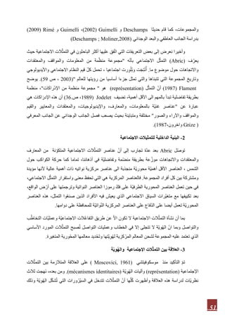 51
،‫والمجموعات‬‫حديثا‬ ‫قام‬ ‫كما‬Deschamps‫و‬Guimelli(3113)،Guimelli‫و‬Rimé(3111)
‫الوجداني‬ ‫والبعد‬ ‫العاطفي‬ ‫الجانب‬ ‫بدراسة‬(Deschamps ; Moliner,2008)
‫و‬‫حيث‬ ‫االجتماعية‬ ‫الت‬ّ‫ث‬‫التم‬ ‫في‬ ‫الباحثون‬ ‫أكثر‬ ‫عليها‬ ‫فق‬ّ‫ت‬‫ا‬ ‫التي‬ ‫التعريفات‬ ‫بعض‬ ‫إلى‬ ‫نعرض‬ ‫أخيرا‬
‫ف‬ّ‫يعر‬(Abric)‫ه‬ّ‫ن‬‫بأ‬ ‫االجتماعي‬ ‫ل‬ّ‫ث‬‫التم‬"‫والمعتقدات‬ ‫والمواقف‬ ‫المعلومات‬ ‫من‬ ‫مة‬ّ‫منظ‬ ‫مجموعة‬
‫واالتجاها‬‫ما‬ ‫موضوع‬ ‫حول‬ ‫ت‬.‫واأليديولوجي‬ ‫االجتماعي‬ ‫النظام‬ ‫قيم‬ ّ‫ل‬‫ك‬ ‫تحمل‬ ، ‫اجتماعيا‬ ‫رت‬‫و‬ْ‫ُل‬‫ب‬‫و‬ ‫ت‬َ‫ج‬‫ت‬ْ‫ن‬ُ‫أ‬
‫للعالم‬ ‫رؤيتها‬ ‫من‬ ‫أساسيا‬ ‫جزءا‬ ‫تمثل‬ ‫والتي‬ ‫تتبناها‬ ‫التي‬ ‫المجموعة‬ ‫وتاريخ‬("3111‫ص‬ ،91.)‫يوضح‬
1987) Flament)‫ل‬ّ‫ث‬‫التم‬ ّ‫أن‬(représentation)‫هو‬"‫راكا‬ْ‫د‬‫اإل‬ ‫من‬ ‫منظمة‬ ‫مجموعة‬‫ت‬"‫منظمة‬ ،
‫تضيف‬ ،‫أهمية‬ ‫األقل‬ ‫الى‬ ‫بالمهم‬ ‫تبدأ‬ ‫تفاضلية‬ ‫بطريقة‬1989) Jodelet‫ص‬ ،.36)‫هي‬ ‫اكات‬َ‫اإلدر‬ ‫هذه‬ ‫أن‬
‫عن‬ ‫عبارة‬"‫والقيم‬ ‫والمعايير‬ ‫والمعتقدات‬ ،‫واإليديولوجيات‬ ،‫والمعارف‬ ،‫بالمعلومات‬ ‫ّة‬‫ي‬‫غن‬ ‫عناصر‬
‫والصور‬ ‫واآلراء‬ ‫والمواقف‬"‫بحيث‬ ‫ومتباينة‬ ‫مختلفة‬‫الو‬ ‫الجانب‬ ‫فصل‬ ‫يصعب‬‫المعرفي‬ ‫الجانب‬ ‫عن‬ ‫جداني‬
(Grize،‫واخرون‬1987.)
2-‫االجتماعية‬ ‫للتمثيالت‬ ‫الداخلية‬ ‫البنية‬
‫ل‬ّ‫ص‬‫تو‬Abric‫المعارف‬ ‫من‬ ‫نة‬ ّ‫المتكو‬ ‫االجتماعية‬ ‫الت‬ّ‫التمث‬ ‫عناصر‬ ّ‫أن‬ ‫إلى‬ ‫تجارب‬ ‫ّة‬‫د‬‫ع‬ ‫بعد‬
،‫أذهاننا‬ ‫في‬ ‫ّة‬‫ي‬‫وتفاضل‬ ‫ّمة‬‫ض‬‫من‬ ‫بطريقة‬ ‫عة‬ّ‫موز‬ ‫واالتجاهات‬ ‫والمعتقدات‬‫تماما‬‫الكوا‬ ‫حركة‬ ‫كما‬‫حول‬ ‫كب‬
‫مؤيدة‬ ‫ألنها‬ ‫عالية‬ ‫أهمية‬ ‫ذات‬ ‫نواتيه‬ ‫مركزية‬ ‫عناصر‬ ‫الى‬ ‫منجذبة‬ ‫ّة‬‫ي‬‫محور‬ ‫ّة‬‫ي‬‫أهم‬ ‫األقل‬ ‫العناصر‬ ، ‫الشمس‬
‫المجموعة‬ ‫أفراد‬ ‫كل‬ ‫بين‬ ‫ومشتركة‬.،‫االجتماعي‬ ‫ل‬ّ‫التمث‬ ‫واستقرار‬ ‫معنى‬ ‫تحفظ‬ ‫التي‬ ‫هي‬ ‫المركزية‬ ‫فالعناصر‬
‫العناص‬ ‫رموزا‬ ّ‫فك‬ ‫على‬ ‫ّة‬‫ي‬‫الطرف‬ ‫المحورية‬ ‫العناصر‬ ‫تعمل‬ ‫حين‬ ‫في‬،‫الواقع‬ ‫ض‬ ْ‫أر‬ ‫على‬ ‫وترجمتها‬ ‫النواتية‬ ‫ر‬
‫العناصر‬ ‫هذه‬ ،‫التمثل‬ ‫وا‬ُ‫ع‬‫صن‬ ‫الذين‬ ‫األفراد‬ ‫فيه‬ ‫يعيش‬ ‫الذي‬ ‫االجتماعي‬ ‫السياق‬ ‫ّرات‬‫ي‬‫متغ‬ ‫مع‬ ‫تكييفها‬ ‫بعد‬
‫ها‬‫دوام‬ ‫على‬ ‫للمحافظة‬ ‫ّة‬‫ي‬‫وات‬ّ‫ن‬‫ال‬ ‫المركزية‬ ‫العناصر‬ ‫على‬ ‫ّفاع‬‫د‬‫ال‬ ‫على‬ ‫أيضا‬ ‫تعمل‬ ‫ّة‬‫ي‬‫المحور‬.
‫ت‬ ‫ال‬ ‫االجتماعية‬ ‫الت‬ّ‫ث‬‫التم‬ ‫نشأة‬ ‫أن‬ ‫بما‬‫ب‬ُ‫ط‬‫التخا‬ ‫ّات‬‫ي‬‫وعمل‬ ‫ّة‬‫ي‬‫االجتماع‬ ‫الت‬ُ‫ع‬‫التفا‬ ‫طريق‬ ‫عن‬ ّ‫ال‬‫ا‬ ‫كون‬
‫األساسي‬ ‫المورد‬ ‫الت‬ّ‫ث‬‫التم‬ ‫صبح‬ُ‫ت‬ ‫التواصل‬ ‫وعمليات‬ ‫الخطاب‬ ‫في‬ ‫إال‬ ‫تتجلى‬ ‫ال‬ ‫ّة‬‫ي‬‫و‬ُ‫ه‬‫ال‬ ّ‫ن‬‫ا‬ ‫وبما‬ ‫والتواصل‬
‫المتغيرة‬ ‫حْورية‬‫الم‬ ‫معالمها‬ ‫ديد‬ْ‫ح‬َ‫ت‬‫و‬ ‫ّتها‬‫ي‬‫و‬ُ‫ه‬‫ل‬ ‫كزية‬ ْ‫المر‬ ‫المعالم‬ ‫لشحن‬ ‫المجموعة‬ ‫عليه‬ ‫تعتمد‬ ‫الذي‬.
3-‫ا‬‫ة‬ّ‫ي‬ِ‫و‬ُ‫ه‬‫وال‬ ‫اإلجتماعية‬ ‫الت‬ّ‫ث‬‫التم‬ ‫بين‬ ‫لعالقة‬
‫موسكوفيتشي‬ ‫منذ‬ ‫يد‬‫التأك‬ ّ‫م‬‫ت‬(9199Moscovici,)‫الت‬ّ‫التمث‬ ‫بين‬ ‫المتالزمة‬ ‫العالقة‬ ‫على‬
‫اإلجتماعية‬(représentation)‫ّة‬‫ي‬‫و‬ُ‫ه‬‫ال‬ ‫وآليات‬(mécanismes identitaires).‫ثالث‬ ‫جت‬َ‫ه‬َ‫ن‬ ،‫بعده‬ ‫ومن‬
‫وأظهرت‬ ‫العالقة‬ ‫هذه‬ ‫لدراسة‬ ‫ّات‬‫ي‬‫نظر‬‫ل‬ّ‫ك‬‫ش‬ُ‫ت‬ ‫التي‬ ‫ورات‬ُ‫ْر‬‫ي‬‫الس‬ ‫في‬ ‫تتدخل‬ ‫الت‬ّ‫التمث‬ ّ‫أن‬ ‫ها‬ّ‫ل‬ُ‫ك‬‫ال‬‫وذلك‬ ‫ّة‬‫ي‬‫و‬ُ‫ه‬
 