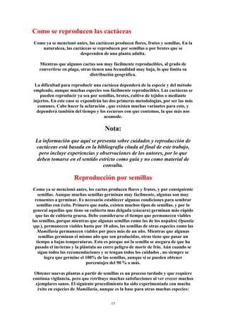 Como se reproducen las cactáceas
Como ya se mencionó antes, las cactáceas producen flores, frutos y semillas. En la
naturaleza, las cactáceas se reproducen por semillas o por brotes que se
desprenden de una planta adulta.
Mientras que algunos cactus son muy fácilmente reproducibles, al grado de
convertirse en plaga, otras tienen una fecundidad muy baja, lo que limita su
distribución geográfica.
La dificultad para reproducir una cactácea dependerá de la especie y del método
empleado, aunque muchas especies son fácilmente reproducibles. Las cactáceas se
pueden reproducir ya sea por semillas, brotes, cultivo de tejidos o mediante
injertos. En este caso se expondrán las dos primeras metodologías, por ser las más
comunes. Cabe hacer la aclaración , que existen muchas variantes para esto, y
dependerá también del tiempo y los recursos con que contemos, la que más nos
acomode.
Nota:
La información que aquí se presenta sobre cuidados y reproducción de
cactáceas está basada en la bibliografía citada al final de este trabajo,
pero incluye experiencias y observaciones de los autores, por lo que
deben tomarse en el sentido estricto como guía y no como material de
consulta.
Reproducción por semillas
Como ya se mencionó antes, los cactus producen flores y frutos, y por consiguiente
semillas. Aunque muchas semillas germinan muy fácilmente, algunas son muy
renuentes a germinar. Es necesario establecer algunas condiciones para sembrar
semillas con éxito. Primero que nada, existen muchos tipos de semillas, y por lo
general aquellas que tiene su cubierta mas delgada (cáscara) germinan más rápido
que las de cubierta gruesa. Debe considerarse el tiempo que permanecen viables
las semillas, porque mientras que algunas semillas como las de los nopales( Opuntia
spp.), permanecen viables hasta por 10 años, las semillas de otras especies como las
Mamillaria permanecen viables por poco más de un año. Mientras que algunas
semillas germinan el mismo año que son producidas, otras tiene que pasar un
tiempo a bajas temperaturas. Esto es porque así la semilla se asegura de que ha
pasado el invierno y la plántula no corre peligro de morir de frío. Aún cuando se
sigan todos las recomendaciones y se tengan todos los cuidados , no siempre se
logra que germine el 100% de las semillas, aunque si se pueden obtener
porcentajes del 90 % o más.
Obtener nuevas plantas a partir de semillas es un proceso tardado y que requiere
continua vigilancia, pero que retribuye muchas satisfacciones al ver crecer muchos
ejemplares sanos. El siguiente procedimiento ha sido experimentado con mucho
éxito en especies de Mamillaria, aunque es la base para otras muchas especies:
15
 