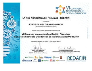 LA RED ACADÉMICA EN FINANZAS - REDAFIN
Certifica que
JORGE DANIEL GIRALDO GARCIA
Identificado(a) con cédula No. 91520453
participó como Ponente de investigaci?n externo en el
VI Congreso Internacional en Gestión Financiera
Innovación financiera y tendencias en las finanzas REDAFIN 2017
Realizado en Medellín los días 24 y 25 de agosto de 2017,
 