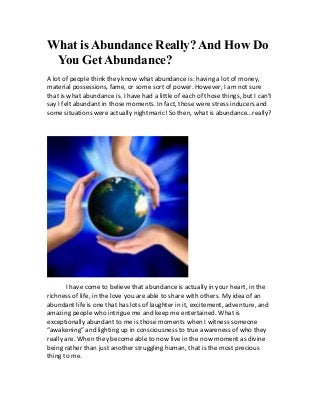 What is Abundance Really? And How Do
You Get Abundance?
A lot of people think they know what abundance is: having a lot of money,
material possessions, fame, or some sort of power. However, I am not sure
that is what abundance is. I have had a little of each of those things, but I can’t
say I felt abundant in those moments. In fact, those were stress inducers and
some situations were actually nightmaric! So then, what is abundance…really?
I have come to believe that abundance is actually in your heart, in the
richness of life, in the love you are able to share with others. My idea of an
abundant life is one that has lots of laughter in it, excitement, adventure, and
amazing people who intrigue me and keep me entertained. What is
exceptionally abundant to me is those moments when I witness someone
“awakening” and lighting up in consciousness to true awareness of who they
really are. When they become able to now live in the now moment as divine
being rather than just another struggling human, that is the most precious
thing to me.
 
