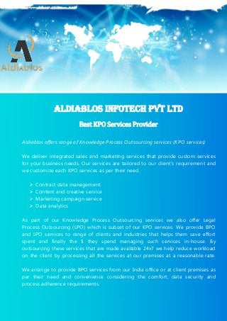 1
Superlative KPO Services Providing Company in India
Aldiablos KPO Services Pvt Ltd (C) Copyright (26-May-2015) All Rights Reserved
Aldiablos offers range of Knowledge Process Outsourcing services (KPO services)
We deliver integrated sales and marketing services that provide custom services
for your business needs. Our services are tailored to our client’s requirement and
we customize each KPO services as per their need.
 Contract data management
 Content and creative service
 Marketing campaign service
 Data analytics
As part of our Knowledge Process Outsourcing services we also offer Legal
Process Outsourcing (LPO) which is subset of our KPO services. We provide BPO
and LPO services to range of clients and industries that helps them save effort
spent and finally the $ they spend managing such services in-house. By
outsourcing these services that are made available 24x7 we help reduce workload
on the client by processing all the services at our premises at a reasonable rate.
We arrange to provide BPO services from our India office or at client premises as
per their need and convenience considering the comfort, data security and
process adherence requirements.
Aldiablos Infotech Pvt Ltd
Best KPO Services Provider
 