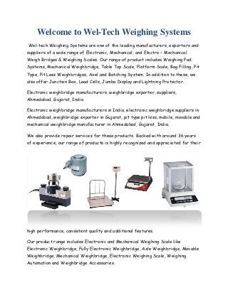 Welcome to Wel-Tech Weighing Systems
Wel-tech Weighing Systems are one of the leading manufacturers, exporters and
suppliers of a wide range of Electronic, Mechanical, and Electro – Mechanical
Weigh Bridges & Weighing Scales. Our range of product includes Weighing Pad
Systems, Mechanical Weighbridge, Table Top Scale, Platform Scale, Bag Filling, Pit
Type, Pit Less Weighbridges, Axel and Batching System. In addition to these, we
also offer Junction Box, Load Cells, Jumbo Display and Lightning Protector.
Electronic weighbridge manufacturers, weighbridge exporter, suppliers,
Ahmedabad, Gujarat, India
Electronic weighbridge manufacturers in India, electronic weighbridge suppliers in
Ahmedabad, weighbridge exporter in Gujarat, pit type pit less, mobile, movable and
mechanical weighbridge manufacturer in Ahmedabad, Gujarat, India.
We also provide repair services for these products. Backed with around 36 years
of experience, our range of products is highly recognized and appreciated for their

high performance, consistent quality and additional features.
Our product range includes Electronic and Mechanical Weighing Scale like
Electronic Weighbridge, Fully Electronic Weighbridge, Axle Weighbridge, Movable
Weighbridge, Mechanical Weighbridge, Electronic Weighing Scale, Weighing
Automation and Weighbridge Accessories.

 