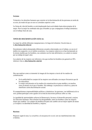 Sexismo
Violación a los derechos humanos que consiste en la discriminación de las personas en razón de
su sexo, de modo tal que un sexo se considera superior a otro
La forma de vida del hombre se está desplazando hacia actividades hasta ahora propias de la
mujer. Pero la mujer ha cambiado más que el hombre ya que compaginan el trabajo doméstico
con el trabajo fuera de casa.
TIPOS DE DISCRIMINACIÓN SEXUAL
La mujer ha sufrido diferentes marginaciones a lo largo de la historia. Una de éstas es
la discriminación laboral.
Encontramos todavía demasiadas diferencias sexuales relacionadas con el trabajo, ya sea en el
ámbito de ocupación o en el ámbito económico. Las mujeres todavía no se han incorporado en
la misma medida que los hombres, sus contratos son los más deficitarios y su salario es menor
por un trabajo de igual valor.
Los salarios de las mujeres son inferiores a los que reciben los hombres (en general un 20%
inferior). Esto es discriminación salarial.
Hay que analizar como se transmite la imagen de las mujeres a través de los medios de
comunicación:
• En la publicidad los cuerpos de las mujeres son utilizados con mayor frecuencia que de
los masculinos.
• La mujer está presente en los medios de comunicación en gran medida y en muchos
casos al mismo nivel que el hombre. Sin embargo, su presencia es selectiva y pone de
manifiesto cierta discriminación sexual.
Si compartiéramos responsabilidades políticas y domésticas, las personas, con indiferencia de su
sexo, podían participar como iguales en la toma de decisiones políticas sobre su vida.
La igualdad de oportunidades refuerza la Democracia, favorece el desarrollo personal y mejora
las relaciones humanas. Para eliminar las desigualdades, tanto los hombres como las mujeres
tienen que cambiar. Los campos de predilección para este cambio son un mejor reparto de tareas
y el respeto a la identidad de hombres y mujeres.
Racismo
Prejuicio según la raza. La xenofobia y la marginación social, son sus manifestaciones más
evidentes.
 