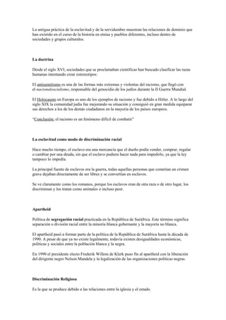 La antigua práctica de la esclavitud y de la servidumbre muestran las relaciones de dominio que
han existido en el curso de la historia en etnias y pueblos diferentes, incluso dentro de
sociedades y grupos culturales.
La doctrina
Desde el siglo XVI, sociedades que se proclamaban científicas han buscado clasificar las razas
humanas intentando crear estereotipos:
El antisemitismo es una de las formas más extremas y violentas del racismo, que llegó con
el nacionalsocialismo, responsable del genocidio de los judíos durante la II Guerra Mundial.
El Holocausto en Europa es uno de los ejemplos de racismo y fue debido a Hitler. A lo largo del
siglo XIX la comunidad judía fue mejorando su situación y consiguió en gran medida equiparar
sus derechos a los de los demás ciudadanos en la mayoría de los países europeos.
“Conclusión: el racismo es un fenómeno difícil de combatir”
La esclavitud como modo de discriminación racial
Hace mucho tiempo, el esclavo era una mercancía que el dueño podía vender, comprar, regalar
o cambiar por una deuda, sin que el esclavo pudiera hacer nada para impedirlo, ya que la ley
tampoco lo impedía.
La principal fuente de esclavos era la guerra, todas aquellas personas que cometían un crimen
grave dejaban directamente de ser libres y se convertían en esclavos.
Se ve claramente como los romanos, porque los esclavos eran de otra raza o de otro lugar, los
discriminan y los tratan como animales o incluso peor.
Apartheid
Política de segregación racial practicada en la República de Suráfrica. Este término significa
separación o división racial entre la minoría blanca gobernante y la mayoría no blanca.
El apartheid pasó a formar parte de la política de la República de Suráfrica hasta la década de
1990. A pesar de que ya no existe legalmente, todavía existen desigualdades económicas,
políticas y sociales entre la población blanca y la negra.
En 1990 el presidente electo Frederik Willem de Klerk puso fin al apartheid con la liberación
del dirigente negro Nelson Mandela y la legalización de las organizaciones políticas negras.
Discriminación Religiosa
Es la que se produce debido a las relaciones entre la iglesia y el estado.
 