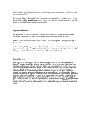 Existe también una discriminación contra minorías como entre protestantes y católicos o entre
musulmanes y judíos.
La Iglesia y el Estado Español afirman como un derecho fundamental de las personas y de las
comunidades la libertad religiosa. Ambas instituciones, además, están de acuerdo en que debe
existir la máxima libertad posible en esta materia
Explotación infantil
La explotación de niños en las fábricas (cuando daña su salud o les impide que asistan a la
escuela) es considerada de algún modo un tipo de discriminación debido a la edad.
Debido a la revolución industrial, niños de cinco y seis años llegaban a trabajar entre 13 y 16
horas al día.
A finales del siglo XX el problema de la explotación de mano de obra infantil sigue siendo muy
grave en numerosos países subdesarrollados. Hay más de 50 millones de niños menores de 15
años que desempeñan multitud de trabajos en condiciones infrahumanas.
Opinión Personal:
Para algunos es natural, para otros es alarmante y para otros es una forma de llamar la
atención ante los demás. A lo largo de nuestros tiempos como humanidad hubo pensadores
que trataron de superar esto y lo lograron. Es por ello que nosotros hoy en día como seres
humanos inteligentes deberíamos decirle no a la discriminación por que hay que saber que
ellos son iguales a nosotros tiene familia, se visten, comen y sufren como nosotros. La
diferencia la da uno, al discriminarlos de los demáspor su color de piel raza. Tolerancia y
respeto son unas de las tantas palabras que tenemos que llevar y cumplir todos los días con
nosotros, en mi opinión algunas personas son así porque se sienten superadas por gente a la
que ellos creían que le ganaban en todo. Otras porque saben sus miserias y para frenar un
poco su lástima por ellos mismos y hacerse sentir bien dicen que otros son inferiores por el
color de piel. También hay gente que es racista por pura inmadurez, lo ven como algo divertido.
Por eso pienso que el racismo es una tontería, no hay nada probado y SIEMPRE se habla de
seres humanos...ninguno es mejor que otro, todos tenemos puntos altos y bajos, sin importar
razas.
 