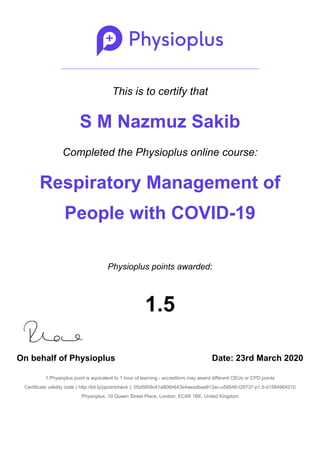 This is to certify that
S M Nazmuz Sakib
Completed the Physioplus online course:
Respiratory Management of
People with COVID-19
Physioplus points awarded:
1.5
On behalf of Physioplus Date: 23rd March 2020
1 Physioplus point is equivalent to 1 hour of learning - accreditors may award different CEUs or CPD points
Certificate validity code ( http://bit.ly/ppcertcheck ): 05d5808c41a806b643e4aeadbaa913ac-u59546-t29737-p1.5-d1584964210
Physioplus, 10 Queen Street Place, London, EC4R 1BE, United Kingdom
 