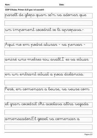 Nom: Data:
CEIP S'Auba. Primer A.El gos i el cocodril
parell de glops quan se'n va adonar que
un imponent cocodril se li apropava.-
Aquí no em podré aturar - va pensar -
aniré uns metres riu avall.I es va situar
en un entrant situat a poca distància.
Però, en començar a beure, va veure com
el gran cocodril s'hi acostava altra vegada
amenaçador.El gosset va començar a
Pàgina 2/3
 