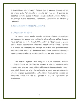 19
embarcaciones solo re realizan viajes de puerto a puerto cercano dentro
del mismo país, Actualmente se cuenta con más de 40 puertos de
cabotaje entre los cuales destacan: San José del cabo, Puerto Peñasco,
Zihuatanejo, Puerto escondido, Matamoros, Campeche, Isla Mujeres y
Chetumal.
1.4 Sistema del Transporte Marítimo.
1.4.1Aparición del barco
La historia cuenta que los egipcios fueron Los primeros constructores
de barcos de Los que se tiene noticias. La primera fuente gráfica de estas
naves data de alrededor del siglo XXX a .d. C. y lo más probable es que los
barcos de esta clase llevaran utilizándose hace bastante tiempo. Se piensa
que no sólo los utilizaban para navegar por el Nilo, sino que también se
lanzaron al mar abierto, ya que existen indicios que señalan su presencia
sobre los mares en pinturas murales de más de 3.000 años de antigüedad.
Los barcos egipcios más antiguos que se conocen estaban
construidos sobre un armazón de madera y eran lo suficientemente
grandes para albergar como mínimo a 20 remeros. Iban equipados con un
solo mástil dotado de una vela rectangular y uno o dos grandes remos
situados en popa que realizaban La función de timón, siendo capaces de
transportar varias cabezas de ganado o el peso equivalente en
mercancías.
 