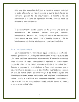 24
3. La zona de evacuación, destinada al transporte terrestre, en la que
se debe diferenciar las vías de acceso al puerto desde la red de
carreteras general, las de circunvalación o reparto y las de
penetración a la zona de operación terrestre, con sus áreas de
maniobra y estacionamiento.
4. Ocasionalmente puede ubicarse en los puertos una zona de
asentamiento de industrias básicas: siderurgias, astilleros,
petroquímicas, refinerías, etc. En algunos casos ha sido necesario
crear puertos exclusivamente para su servicio, como el caso del
puerto exterior de Huelva, orientado a la industria petroquímica.
1.4.4 Que son las mareas.
Las mareas son los movimientos de agua causados por una fuerza -
llamada gravedadue la Luna ejerce sobre nuestros mares, y que provoca
una fuerte atracción del océano hacia el astro. Cuando el océano se
"infla" hablamos de marea alta o pleamar, momento en que las aguas
cubren las orillas de las costas. La marea entrante se denomina "flujo".
Cuando la Luna está en el otro lado de la Tierra, tenemos marea baja o
bajamar. Muchas playas quedan al descubierto y muchos barcos varados
en ellas. La marea saliente se llama "reflujo". El Sol también ejerce esta
fuerza sobre nuestros mares, pero como está más lejos, su influencia es
menor. Cuando el océano se "infla" hablamos de marea alta o pleamar,
momento en que las aguas cubren las orillas de las costas. La marea
entrante se denomina "flujo".
 