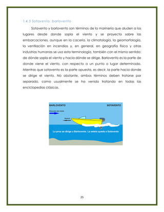 25
1.4.5 Sotavento, barlovento
Sotavento y barlovento son términos de la marinería que aluden a los
lugares desde donde sopla el viento y se proyecta sobre las
embarcaciones, aunque en la cacería, la climatología, la geomorfología,
la ventilación en incendios y, en general, en geografía física y otras
industrias humanas se usa esta terminología, también con el mismo sentido:
de dónde sopla el viento y hacia dónde se dirige. Barlovento es la parte de
donde viene el viento, con respecto a un punto o lugar determinado.
Mientras que sotavento es la parte opuesta, es decir, la parte hacia donde
se dirige el viento. No obstante, ambos términos deben tratarse por
separado, como usualmente se ha venido tratando en todas las
enciclopedias clásicas.
 