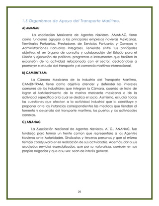 26
1.5 Organismos de Apoyo del Transporte Marítimo.
A) AMANAC
La Asociación Mexicana de Agentes Navieros, AMANAC, tiene
como funciones agrupar a las principales empresas navieras Mexicanas,
Terminales Portuarias, Prestadores de Servicios Portuarios y Conexos y
Administraciones Portuarias Integrales. Teniendo entre sus principales
objetivos el ser órgano de consulta y colaboración del Estado para el
Diseño y ejecución de políticas, programas e instrumentos que faciliten la
expansión de la actividad relacionada con el sector, dedicándose a
promover el estudio del transporte y el comercio marítimo internacional.
B) CAMEINTRAM
La Cámara Mexicana de la Industria del Transporte Marítimo,
CAMEINTRAM, tiene como objetivo atender y defender los intereses
comunes de los industriales que integran la Cámara, cuando se trate de
lograr el fortalecimiento de la marina mercante mexicana o de la
actividad específica a la cual se dedica el socio. Asimismo, estudiar todas
las cuestiones que afectan a la actividad industrial que la constituye y
proponer ante las instancias correspondientes las medidas que tiendan al
fomento y desarrollo del transporte marítimo, los puertos y las actividades
conexas.
C) ANANAC
La Asociación Nacional de Agentes Navieros, A. C., ANANAC, fue
fundada para formar un frente común que representara a los Agentes
Navieros ante Autoridades, Sindicatos y terceras personas y que al mismo
tiempo coadyuvara en la realización de sus actividades. Además, dar a sus
asociados servicios especializados, que por su naturaleza, carecen en sus
propios negocios y que a su vez, sean de interés general.
 