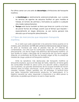 28
Por último cerrar con una serie de desventajas o limitaciones del transporte
marítimo:
 La tramitología es relativamente extensa/complicada, aun cuando
los servicios de agentes de aduanas facilitan en gran medida el
trabajo, el número de permisos y formularios es superior a cualquier
otro medio (aéreo/terrestre).
 Tiempo: este factor también se tiene que tener en cuenta a la hora
de prever fechas de entrega, puesto que el tiempo que requiere –
especialmente en largas distancias- es por norma general más
elevado que el transporte aéreo/terrestre.
1.7 Tipos de mercancías que requieren transporte
marítimo.
Es un dato que suele sorprender a las personas menos puestas en la
materia, pero alrededor del 90% del comercio internacional viaja en barco.
En 2015 se movieron por todo el planeta más de 177 millones de
contenedores, una cifra que ha continuado creciendo. El contenedor es,
precisamente, uno de los rasgos más distintivos del transporte marítimo, ya
que facilita la carga y descarga de la mercancía de una forma segura.
Además, el contenedor de 20 pies da también origen al TEU, la unidad de
medida de carga usada en el transporte marítimo.
Entre los beneficios más destacados del transporte marítimo se
encuentra el precio, que es el más bajo de todos. Además, el menor gasto
de combustible también le ubica como una solución verde y respetuosa
con el planeta. Las grandes dimensiones de los buques también les hacen
idóneos para la carga voluminosa, como productos a granel, ya sean
cereales, metales, carbón, petróleo, etc. Sin embargo, su lentitud hace
que deba transportar básicamente productos no perecederos. Si tu
logística necesita ser veloz, responder a imprevistos o es difícil prever tu
demanda, es posible que el barco no sea tu mejor opción.
 