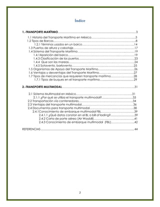 2
Índice
1.-TRANSPORTE MARÍTIMO...................................................................................................3
1.1 Historia del Transporte Marítimo en México…………………………………….....3
1.2 Tipos de Barcos………………………………………………………………………......8
1.2.1 Términos usados en un barco……………………………………………....14
1.3 Puertos de altura y cabotaje……………………………………………….………17
1.4 Sistema del Transporte Marítimo…………………………………………..……….19
1.4.1Aparición del barco……………………………………………...…………….19
1.4.3 Clasificación de los puertos………………………………………...………..23
1.4.4 Que son las mareas………………….………………………………………..24
1.4.5 Sotavento, barlovento………………….…………………………………….25
1.5 Organismos de Apoyo del Transporte Marítimo………………………..………26
1.6 Ventajas y desventajas del Transporte Marítimo………..……………………..27
1.7 Tipos de mercancías que requieren transporte marítimo……………………28
1.7.1 Tipos de buques en el transporte marítimo………………………….……………….29
2.-TRANSPORTE MULTIMODAL………………………………………………………………….31
2.1 Sistema Multimodal en México…………………………………………………..31
2.1.1 ¿Por qué se utiliza el transporte multimodal?.......................................33
2.2 Transportación vía contenedores………………………………………………...34
2.3 Ventajas del transporte multimodal………………………………………………36
2.4 Documentos para transporte multimodal……………………………………….38
2.4.1Conocimiento de embarque multimodal FBL……………………………..39
2.4.1.1 ¿Qué datos constan en el BL o bill of lading?..............................39
2.4.2 Carta de porte aéreo (Air Waybill)…………………………………....41
2.4.3 Conocimiento de embarque multimodal (FBL)…………………....42
REFERENCIAS.......................................................................................................................44
 